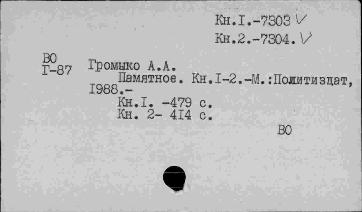 ﻿во
Г-87
Громыко А.А.
Памятное. 1988.-
KH.I.-730S V
Кн.2.-7304.V
Kh.I-2.-M. .’Политиздат,
Кн.Г. -479 с. Кн. 2- 414 с.
ВО